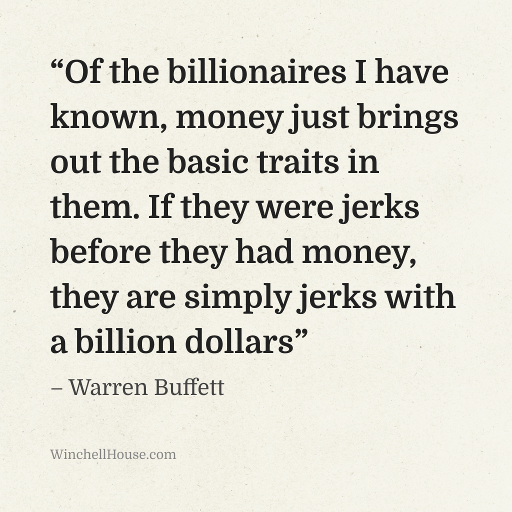 “Of the billionaires I have known, money just brings out the basic traits in them. If they were jerks before they had money, they are simply jerks with a billion dollars” – Warren Buffett